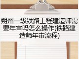 朔州一级铁路工程建造师需要年审吗怎么操作(铁路建造师年审流程)