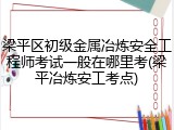 梁平区初级金属冶炼安全工程师考试一般在哪里考(梁平冶炼安工考点)