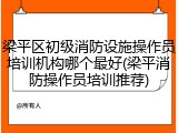 梁平区初级消防设施操作员培训机构哪个最好(梁平消防操作员培训推荐)