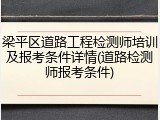 梁平区道路工程检测师培训及报考条件详情(道路检测师报考条件)