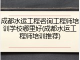 成都水运工程咨询工程师培训学校哪里好(成都水运工程师培训推荐)