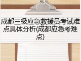 成都三级应急救援员考试难点具体分析(成都应急考难点)