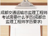 成都交通运输总监理工程师考试需要什么学历(成都总监理工程师学历要求)