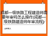 成都一级铁路工程建造师需要年审吗怎么操作(成都一级铁路建造师年审流程)