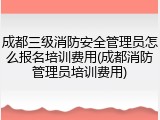 成都三级消防安全管理员怎么报名培训费用(成都消防管理员培训费用)