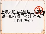 上海交通运输监理工程师考试一般在哪里考(上海监理工程师考点)