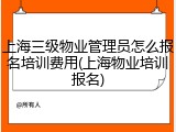 上海三级物业管理员怎么报名培训费用(上海物业培训报名)