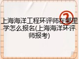 上海海洋工程环评师在哪里学怎么报名(上海海洋环评师报考)
