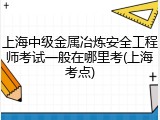 上海中级金属冶炼安全工程师考试一般在哪里考(上海考点)
