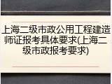 上海二级市政公用工程建造师证报考具体要求(上海二级市政报考要求)