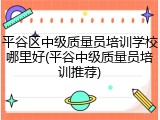 平谷区中级质量员培训学校哪里好(平谷中级质量员培训推荐)