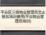 平谷区三级物业管理员怎么报名培训费用(平谷物业管理员培训)