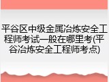 平谷区中级金属冶炼安全工程师考试一般在哪里考(平谷冶炼安全工程师考点)