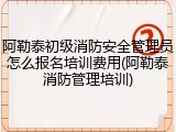 阿勒泰初级消防安全管理员怎么报名培训费用(阿勒泰消防管理培训)