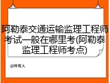 阿勒泰交通运输监理工程师考试一般在哪里考(阿勒泰监理工程师考点)