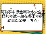 阿勒泰中级金属冶炼安全工程师考试一般在哪里考(阿勒泰冶金安工考点)