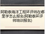阿勒泰海洋工程环评师在哪里学怎么报名(阿勒泰环评师培训报名)
