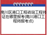 南川区港口工程咨询工程师证在哪里报考(南川港口工程师报考点)