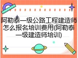 阿勒泰一级公路工程建造师怎么报名培训费用(阿勒泰一级建造师培训)