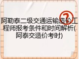 阿勒泰二级交通运输造价工程师报考条件和时间解析(阿泰交造价考时)
