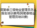 阿勒泰三级物业管理员怎么报名培训费用(阿勒泰物业管理员培训费)