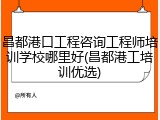 昌都港口工程咨询工程师培训学校哪里好(昌都港工培训优选)
