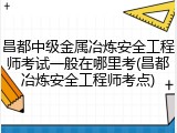 昌都中级金属冶炼安全工程师考试一般在哪里考(昌都冶炼安全工程师考点)