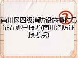 南川区四级消防设施操作员证在哪里报考(南川消防证报考点)