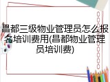 昌都三级物业管理员怎么报名培训费用(昌都物业管理员培训费)