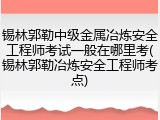 锡林郭勒中级金属冶炼安全工程师考试一般在哪里考(锡林郭勒冶炼安全工程师考点)