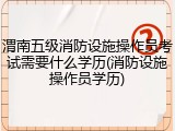 渭南五级消防设施操作员考试需要什么学历(消防设施操作员学历)