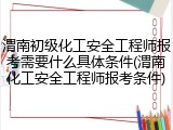 渭南初级化工安全工程师报考需要什么具体条件(渭南化工安全工程师报考条件)
