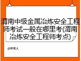 渭南中级金属冶炼安全工程师考试一般在哪里考(渭南冶炼安全工程师考点)