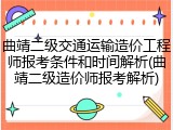 曲靖二级交通运输造价工程师报考条件和时间解析(曲靖二级造价师报考解析)