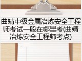 曲靖中级金属冶炼安全工程师考试一般在哪里考(曲靖冶炼安全工程师考点)