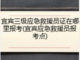 宜宾三级应急救援员证在哪里报考(宜宾应急救援员报考点)