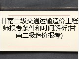 甘南二级交通运输造价工程师报考条件和时间解析(甘南二级造价报考)