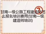 甘南一级公路工程建造师怎么报名培训费用(甘南一级建造师培训)