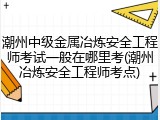 潮州中级金属冶炼安全工程师考试一般在哪里考(潮州冶炼安全工程师考点)