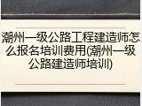 潮州一级公路工程建造师怎么报名培训费用(潮州一级公路建造师培训)