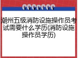 潮州五级消防设施操作员考试需要什么学历(消防设施操作员学历)