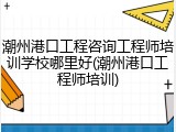 潮州港口工程咨询工程师培训学校哪里好(潮州港口工程师培训)
