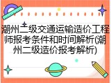 潮州二级交通运输造价工程师报考条件和时间解析(潮州二级造价报考解析)