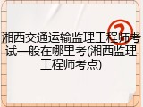 湘西交通运输监理工程师考试一般在哪里考(湘西监理工程师考点)