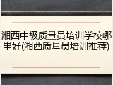 湘西中级质量员培训学校哪里好(湘西质量员培训推荐)