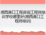 湘西港口工程咨询工程师培训学校哪里好(湘西港口工程师培训)