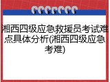 湘西四级应急救援员考试难点具体分析(湘西四级应急考难)