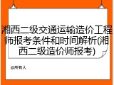 湘西二级交通运输造价工程师报考条件和时间解析(湘西二级造价师报考)