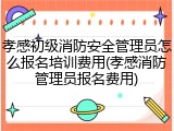 孝感初级消防安全管理员怎么报名培训费用(孝感消防管理员报名费用)