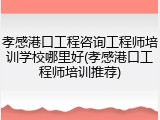 孝感港口工程咨询工程师培训学校哪里好(孝感港口工程师培训推荐)